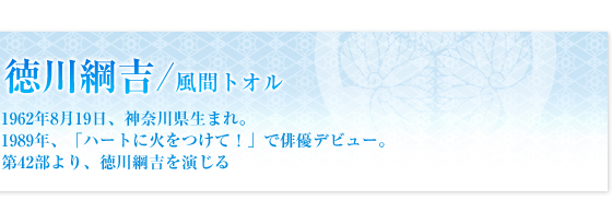 徳川綱吉／風間トオル　1962年8月19日、神奈川県生まれ。1989年、「ハートに火をつけて！」で俳優デビュー。第42部より、徳川綱吉を演じる